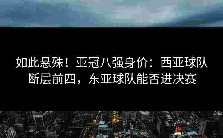 如此悬殊！亚冠八强身价：西亚球队断层前四，东亚球队能否进决赛