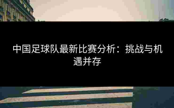 中国足球队最新比赛分析：挑战与机遇并存