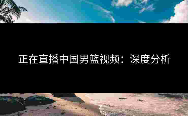 正在直播中国男篮视频：深度分析